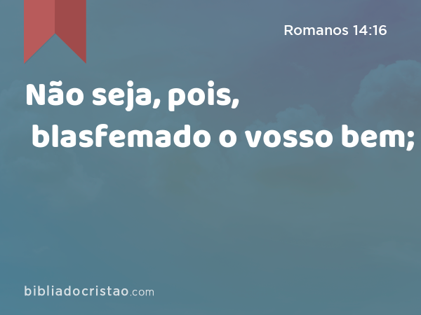 Não seja, pois, blasfemado o vosso bem; - Romanos 14:16