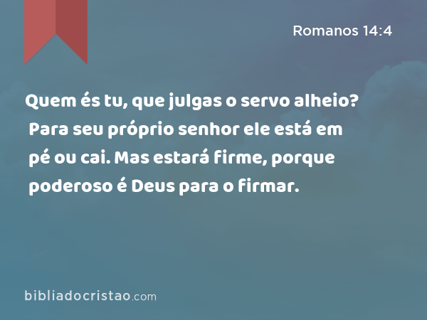 Quem és tu, que julgas o servo alheio? Para seu próprio senhor ele está em pé ou cai. Mas estará firme, porque poderoso é Deus para o firmar. - Romanos 14:4