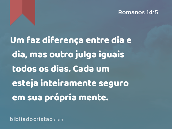 Um faz diferença entre dia e dia, mas outro julga iguais todos os dias. Cada um esteja inteiramente seguro em sua própria mente. - Romanos 14:5