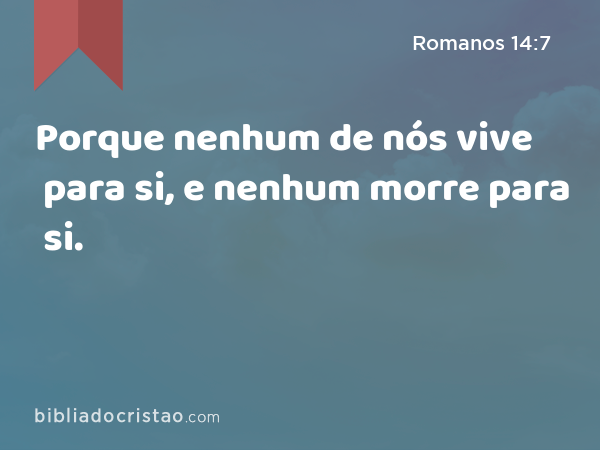 Porque nenhum de nós vive para si, e nenhum morre para si. - Romanos 14:7