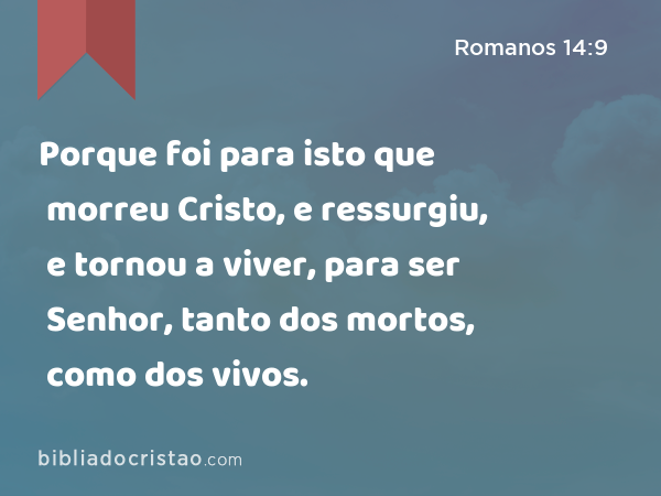 Porque foi para isto que morreu Cristo, e ressurgiu, e tornou a viver, para ser Senhor, tanto dos mortos, como dos vivos. - Romanos 14:9