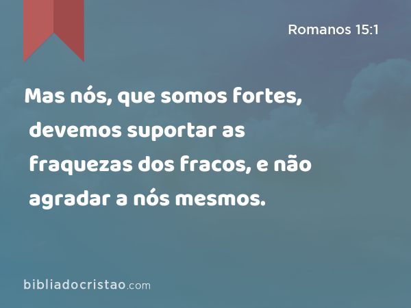 Mas nós, que somos fortes, devemos suportar as fraquezas dos fracos, e não agradar a nós mesmos. - Romanos 15:1