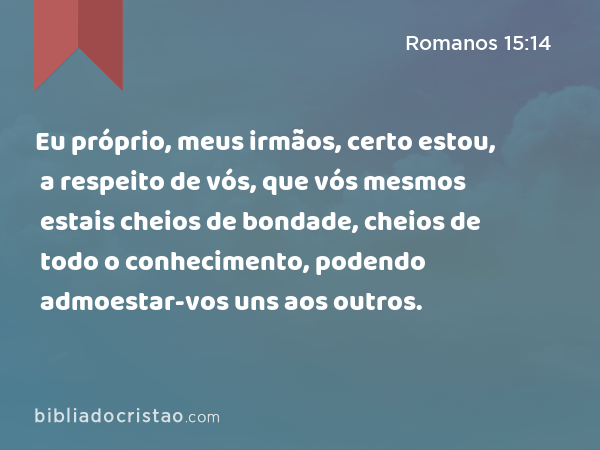 Eu próprio, meus irmãos, certo estou, a respeito de vós, que vós mesmos estais cheios de bondade, cheios de todo o conhecimento, podendo admoestar-vos uns aos outros. - Romanos 15:14