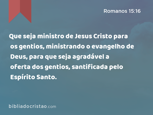 Que seja ministro de Jesus Cristo para os gentios, ministrando o evangelho de Deus, para que seja agradável a oferta dos gentios, santificada pelo Espírito Santo. - Romanos 15:16