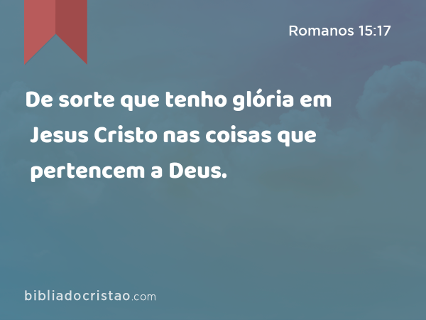 De sorte que tenho glória em Jesus Cristo nas coisas que pertencem a Deus. - Romanos 15:17