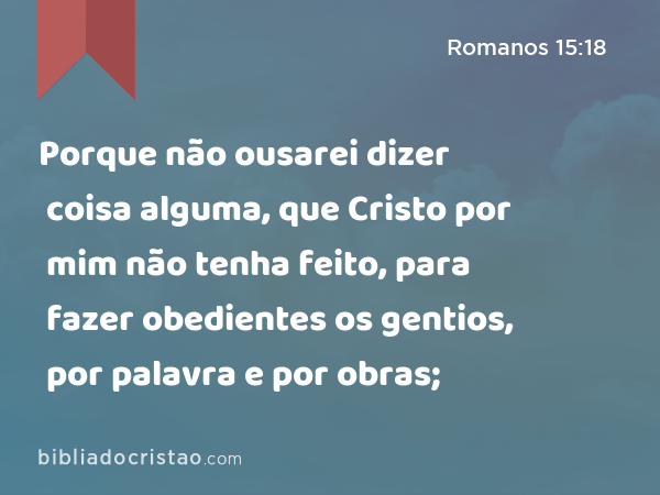 Porque não ousarei dizer coisa alguma, que Cristo por mim não tenha feito, para fazer obedientes os gentios, por palavra e por obras; - Romanos 15:18