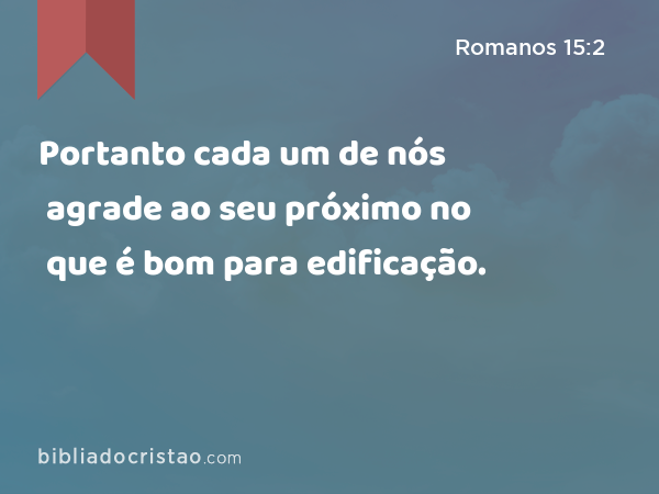 Portanto cada um de nós agrade ao seu próximo no que é bom para edificação. - Romanos 15:2