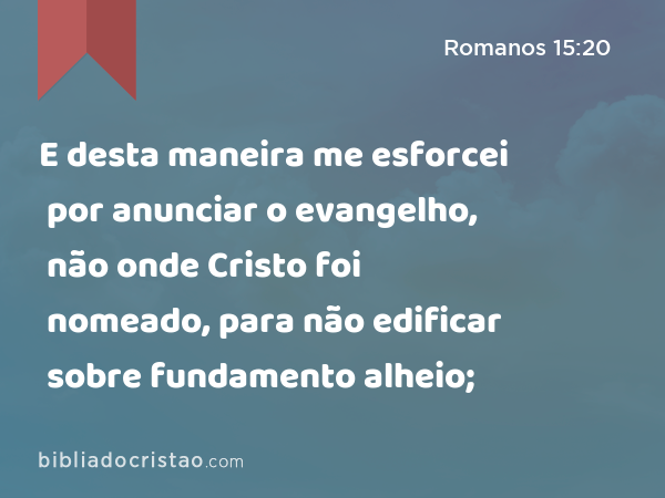 E desta maneira me esforcei por anunciar o evangelho, não onde Cristo foi nomeado, para não edificar sobre fundamento alheio; - Romanos 15:20