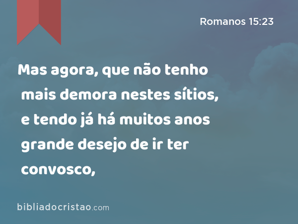 Mas agora, que não tenho mais demora nestes sítios, e tendo já há muitos anos grande desejo de ir ter convosco, - Romanos 15:23