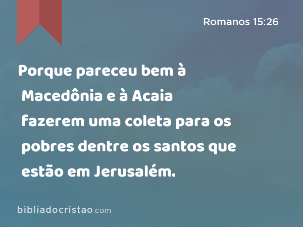 Porque pareceu bem à Macedônia e à Acaia fazerem uma coleta para os pobres dentre os santos que estão em Jerusalém. - Romanos 15:26