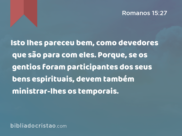 Isto lhes pareceu bem, como devedores que são para com eles. Porque, se os gentios foram participantes dos seus bens espirituais, devem também ministrar-lhes os temporais. - Romanos 15:27