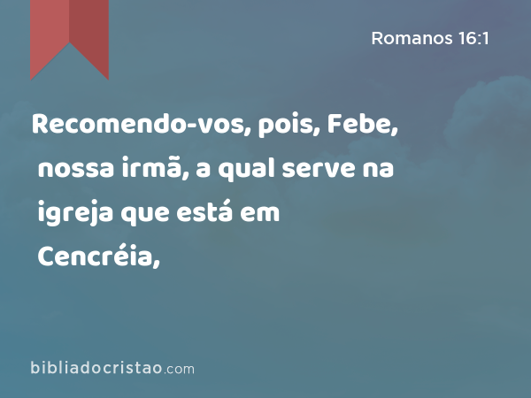 Recomendo-vos, pois, Febe, nossa irmã, a qual serve na igreja que está em Cencréia, - Romanos 16:1