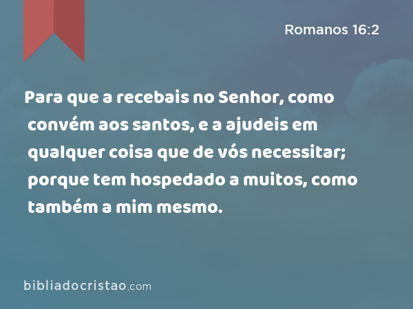 Para que a recebais no Senhor, como convém aos santos, e a ajudeis em qualquer coisa que de vós necessitar; porque tem hospedado a muitos, como também a mim mesmo. - Romanos 16:2