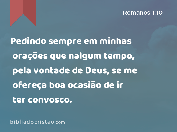 Pedindo sempre em minhas orações que nalgum tempo, pela vontade de Deus, se me ofereça boa ocasião de ir ter convosco. - Romanos 1:10