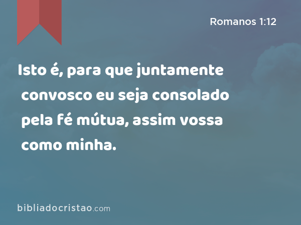 Isto é, para que juntamente convosco eu seja consolado pela fé mútua, assim vossa como minha. - Romanos 1:12