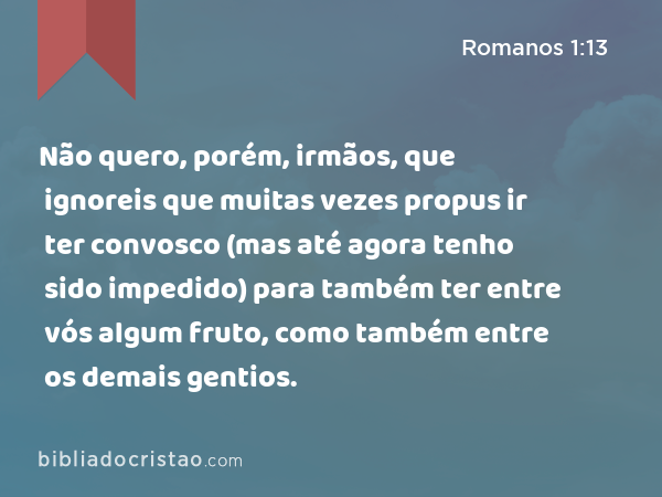 Não quero, porém, irmãos, que ignoreis que muitas vezes propus ir ter convosco (mas até agora tenho sido impedido) para também ter entre vós algum fruto, como também entre os demais gentios. - Romanos 1:13