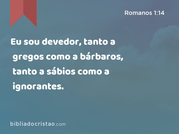 Eu sou devedor, tanto a gregos como a bárbaros, tanto a sábios como a ignorantes. - Romanos 1:14