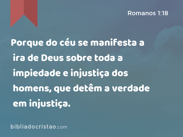 Porque do céu se manifesta a ira de Deus sobre toda a impiedade e injustiça dos homens, que detêm a verdade em injustiça. - Romanos 1:18