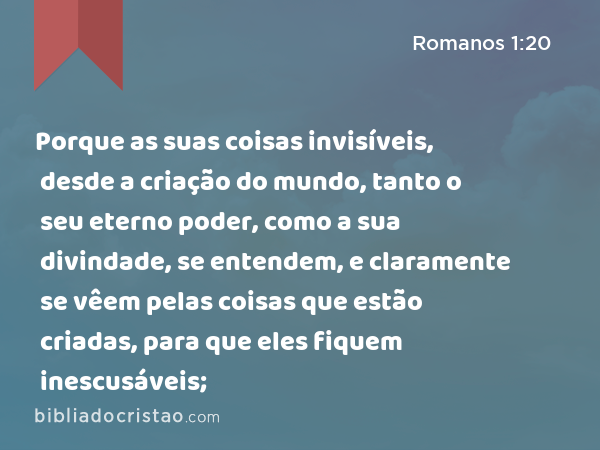 Porque as suas coisas invisíveis, desde a criação do mundo, tanto o seu eterno poder, como a sua divindade, se entendem, e claramente se vêem pelas coisas que estão criadas, para que eles fiquem inescusáveis; - Romanos 1:20