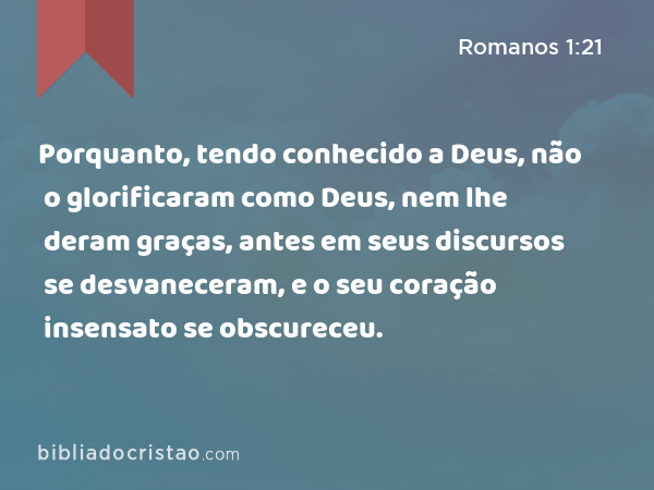 Porquanto, tendo conhecido a Deus, não o glorificaram como Deus, nem lhe deram graças, antes em seus discursos se desvaneceram, e o seu coração insensato se obscureceu. - Romanos 1:21