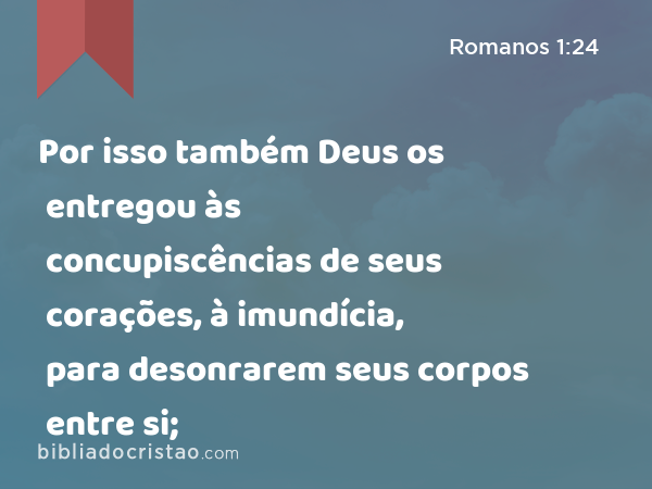 Por isso também Deus os entregou às concupiscências de seus corações, à imundícia, para desonrarem seus corpos entre si; - Romanos 1:24