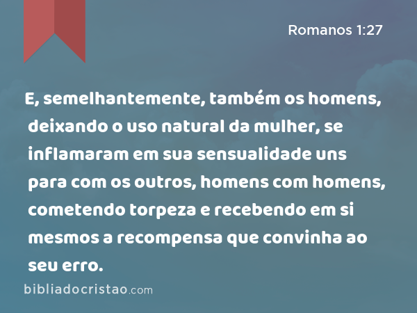 E, semelhantemente, também os homens, deixando o uso natural da mulher, se inflamaram em sua sensualidade uns para com os outros, homens com homens, cometendo torpeza e recebendo em si mesmos a recompensa que convinha ao seu erro. - Romanos 1:27