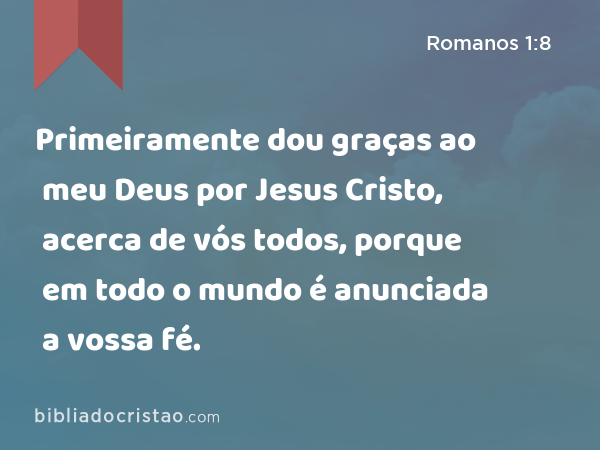 Primeiramente dou graças ao meu Deus por Jesus Cristo, acerca de vós todos, porque em todo o mundo é anunciada a vossa fé. - Romanos 1:8