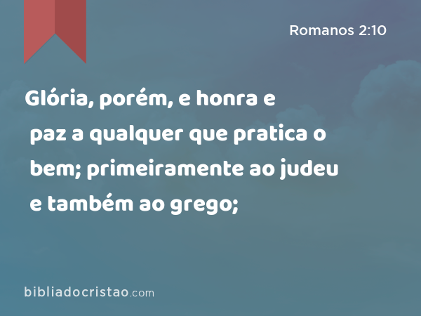 Glória, porém, e honra e paz a qualquer que pratica o bem; primeiramente ao judeu e também ao grego; - Romanos 2:10