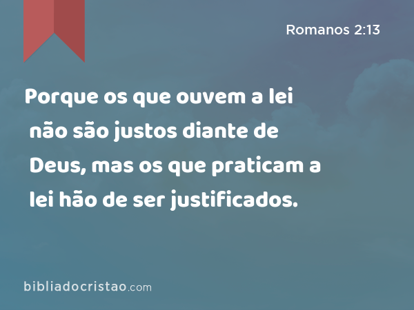 Porque os que ouvem a lei não são justos diante de Deus, mas os que praticam a lei hão de ser justificados. - Romanos 2:13