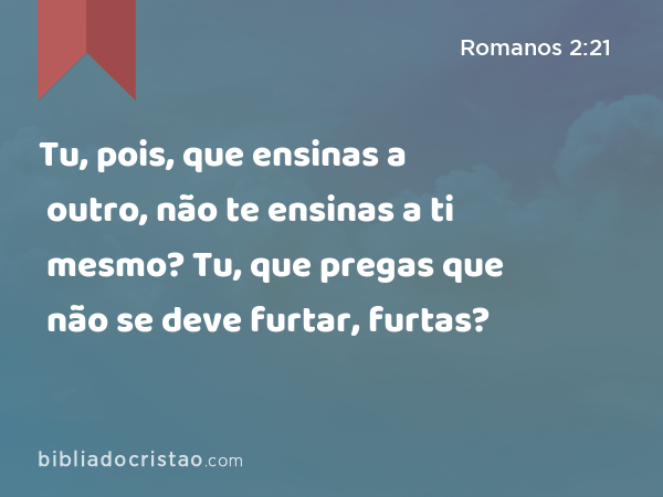 Tu, pois, que ensinas a outro, não te ensinas a ti mesmo? Tu, que pregas que não se deve furtar, furtas? - Romanos 2:21