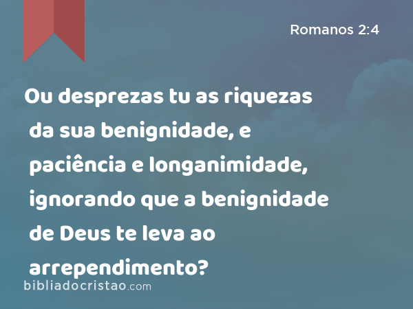 Ou desprezas tu as riquezas da sua benignidade, e paciência e longanimidade, ignorando que a benignidade de Deus te leva ao arrependimento? - Romanos 2:4