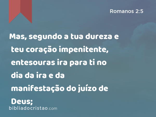 Mas, segundo a tua dureza e teu coração impenitente, entesouras ira para ti no dia da ira e da manifestação do juízo de Deus; - Romanos 2:5