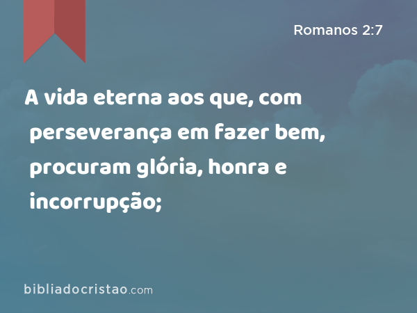 A vida eterna aos que, com perseverança em fazer bem, procuram glória, honra e incorrupção; - Romanos 2:7