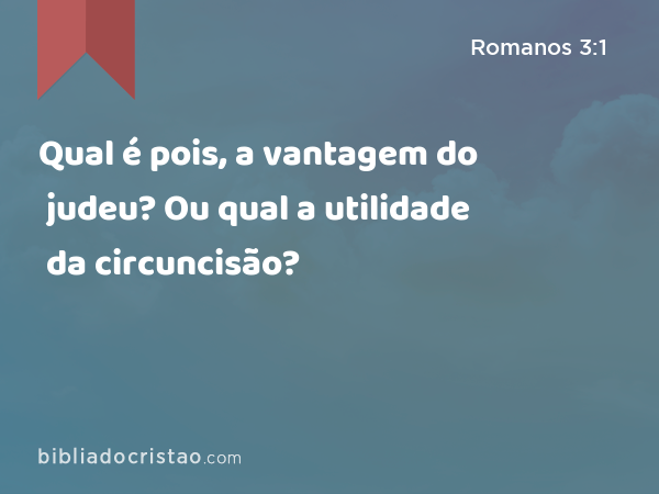 Qual é pois, a vantagem do judeu? Ou qual a utilidade da circuncisão? - Romanos 3:1