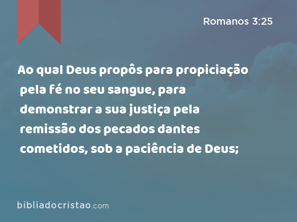 Ao qual Deus propôs para propiciação pela fé no seu sangue, para demonstrar a sua justiça pela remissão dos pecados dantes cometidos, sob a paciência de Deus; - Romanos 3:25