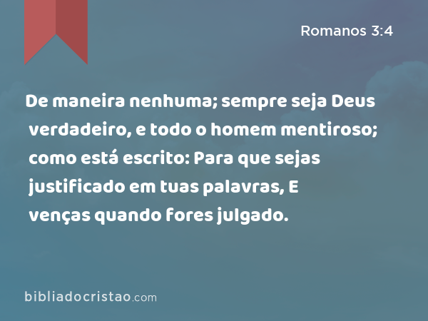 De maneira nenhuma; sempre seja Deus verdadeiro, e todo o homem mentiroso; como está escrito: Para que sejas justificado em tuas palavras, E venças quando fores julgado. - Romanos 3:4