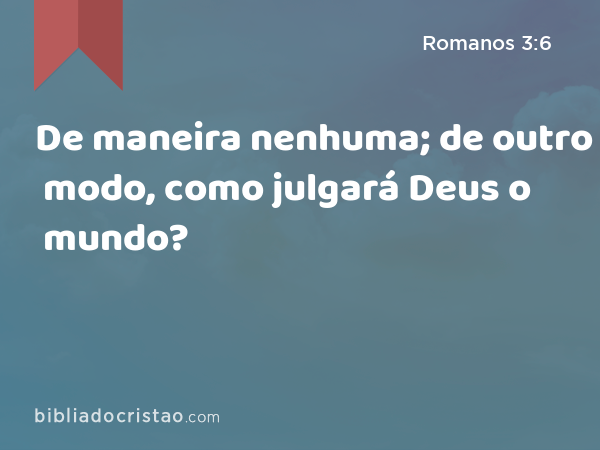 De maneira nenhuma; de outro modo, como julgará Deus o mundo? - Romanos 3:6