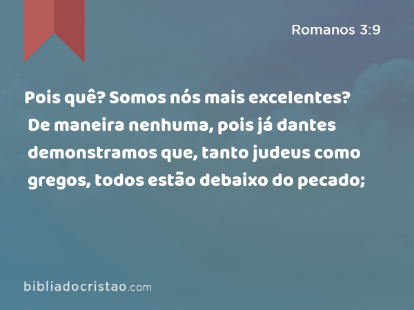 Pois quê? Somos nós mais excelentes? De maneira nenhuma, pois já dantes demonstramos que, tanto judeus como gregos, todos estão debaixo do pecado; - Romanos 3:9