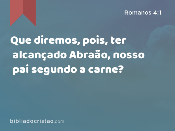 Que diremos, pois, ter alcançado Abraão, nosso pai segundo a carne? - Romanos 4:1