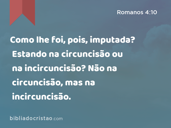 Como lhe foi, pois, imputada? Estando na circuncisão ou na incircuncisão? Não na circuncisão, mas na incircuncisão. - Romanos 4:10