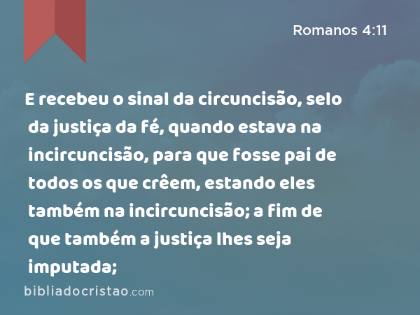 E recebeu o sinal da circuncisão, selo da justiça da fé, quando estava na incircuncisão, para que fosse pai de todos os que crêem, estando eles também na incircuncisão; a fim de que também a justiça lhes seja imputada; - Romanos 4:11