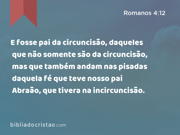 E fosse pai da circuncisão, daqueles que não somente são da circuncisão, mas que também andam nas pisadas daquela fé que teve nosso pai Abraão, que tivera na incircuncisão. - Romanos 4:12