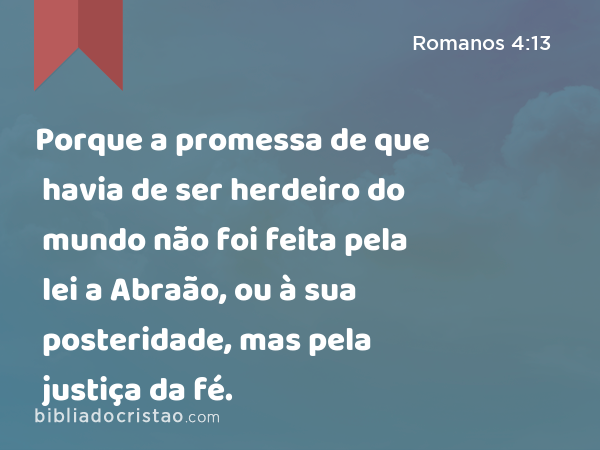 Porque a promessa de que havia de ser herdeiro do mundo não foi feita pela lei a Abraão, ou à sua posteridade, mas pela justiça da fé. - Romanos 4:13