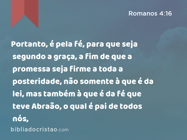 Portanto, é pela fé, para que seja segundo a graça, a fim de que a promessa seja firme a toda a posteridade, não somente à que é da lei, mas também à que é da fé que teve Abraão, o qual é pai de todos nós, - Romanos 4:16