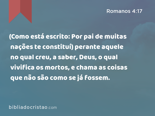 (Como está escrito: Por pai de muitas nações te constituí) perante aquele no qual creu, a saber, Deus, o qual vivifica os mortos, e chama as coisas que não são como se já fossem. - Romanos 4:17