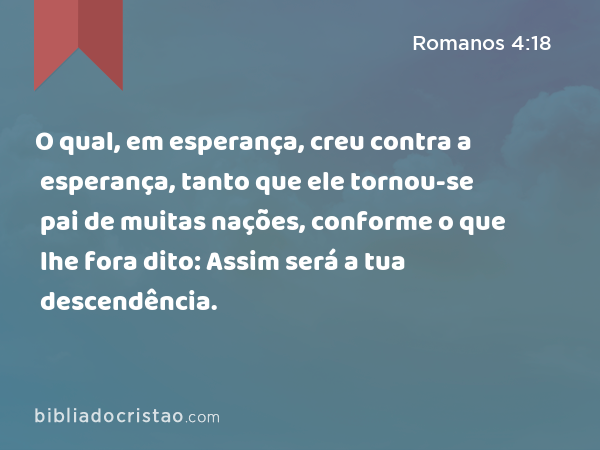 O qual, em esperança, creu contra a esperança, tanto que ele tornou-se pai de muitas nações, conforme o que lhe fora dito: Assim será a tua descendência. - Romanos 4:18