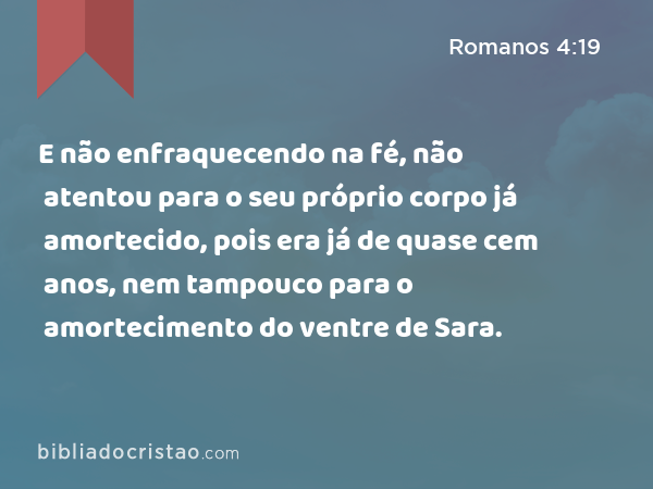 E não enfraquecendo na fé, não atentou para o seu próprio corpo já amortecido, pois era já de quase cem anos, nem tampouco para o amortecimento do ventre de Sara. - Romanos 4:19