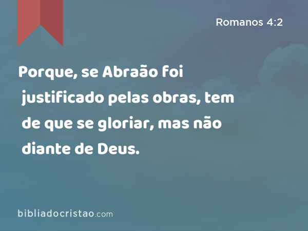 Porque, se Abraão foi justificado pelas obras, tem de que se gloriar, mas não diante de Deus. - Romanos 4:2