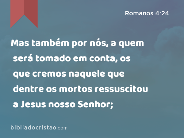 Mas também por nós, a quem será tomado em conta, os que cremos naquele que dentre os mortos ressuscitou a Jesus nosso Senhor; - Romanos 4:24