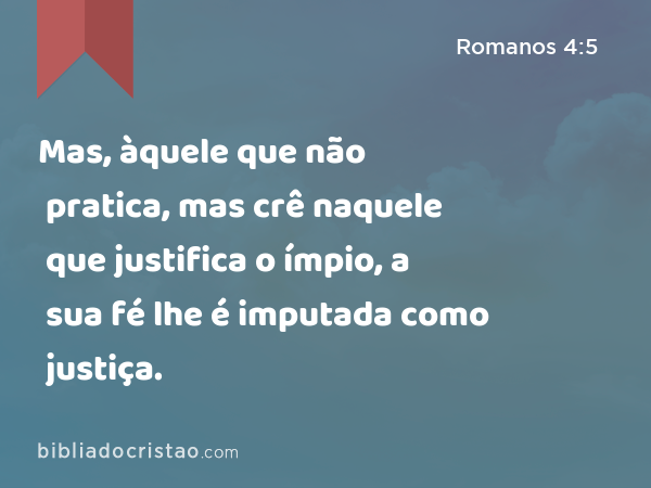 Mas, àquele que não pratica, mas crê naquele que justifica o ímpio, a sua fé lhe é imputada como justiça. - Romanos 4:5